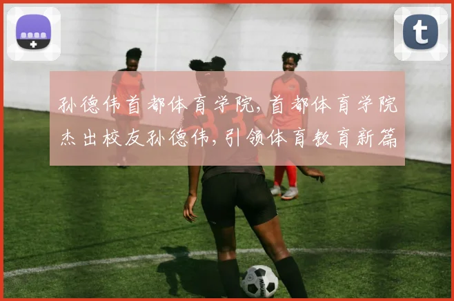 孙德伟首都体育学院,首都体育学院杰出校友孙德伟,引领体育教育新篇章