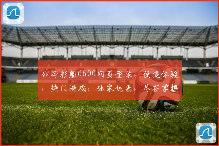 公海彩船6600网页登录，便捷体验，热门游戏，独家优惠，尽在掌握，畅游不设限，一触即达