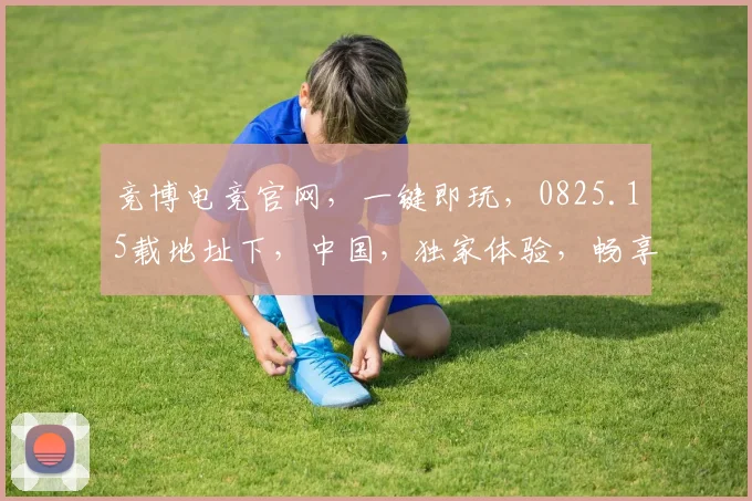 竞博电竞官网，一键即玩，0825.15载地址下，中国，独家体验，畅享不停，三重惊喜，等你来拿