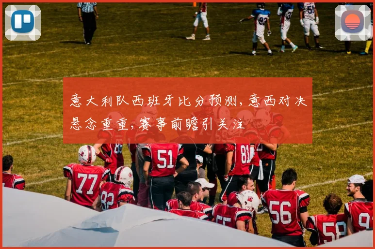 意大利队西班牙比分预测,意西对决悬念重重,赛事前瞻引关注