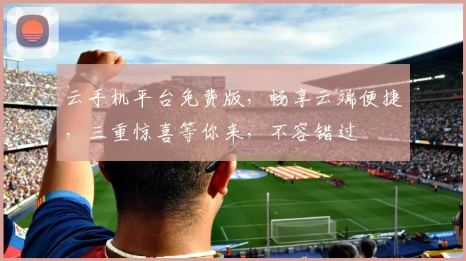 云手机平台免费版，畅享云端便捷，三重惊喜等你来，不容错过